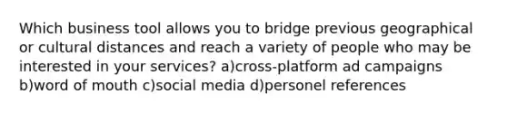 Which business tool allows you to bridge previous geographical or cultural distances and reach a variety of people who may be interested in your services? a)cross-platform ad campaigns b)word of mouth c)social media d)personel references