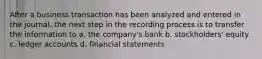 After a business transaction has been analyzed and entered in the journal, the next step in the recording process is to transfer the information to a. the company's bank b. stockholders' equity c. ledger accounts d. financial statements