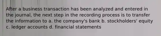 After a business transaction has been analyzed and entered in the journal, the next step in the recording process is to transfer the information to a. the company's bank b. stockholders' equity c. ledger accounts d. financial statements