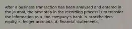 After a business transaction has been analyzed and entered in the journal, the next step in the recording process is to transfer the information to a. the company's bank. b. stockholders' equity. c. ledger accounts. d. financial statements.