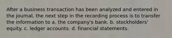 After a business transaction has been analyzed and entered in the journal, the next step in the recording process is to transfer the information to a. the company's bank. b. stockholders' equity. c. ledger accounts. d. financial statements.