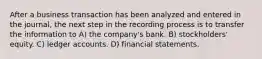 After a business transaction has been analyzed and entered in the journal, the next step in the recording process is to transfer the information to A) the company's bank. B) stockholders' equity. C) ledger accounts. D) financial statements.