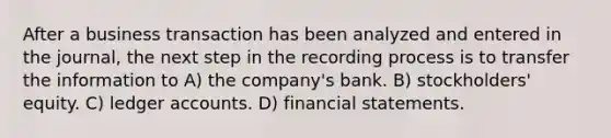 After a business transaction has been analyzed and entered in the journal, the next step in the recording process is to transfer the information to A) the company's bank. B) stockholders' equity. C) ledger accounts. D) <a href='https://www.questionai.com/knowledge/kFBJaQCz4b-financial-statements' class='anchor-knowledge'>financial statements</a>.