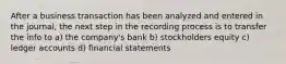 After a business transaction has been analyzed and entered in the journal, the next step in the recording process is to transfer the info to a) the company's bank b) stockholders equity c) ledger accounts d) financial statements