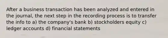 After a business transaction has been analyzed and entered in the journal, the next step in the recording process is to transfer the info to a) the company's bank b) stockholders equity c) ledger accounts d) financial statements