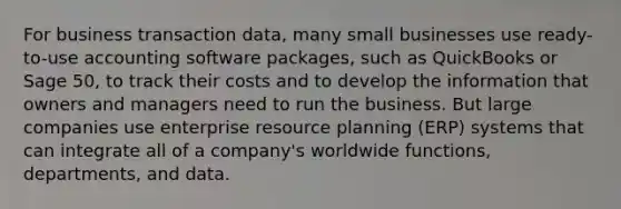 For business transaction data, many small businesses use ready-to-use accounting software packages, such as QuickBooks or Sage 50, to track their costs and to develop the information that owners and managers need to run the business. But large companies use enterprise resource planning (ERP) systems that can integrate all of a company's worldwide functions, departments, and data.