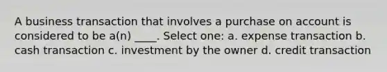 A business transaction that involves a purchase on account is considered to be a(n) ____. Select one: a. expense transaction b. cash transaction c. investment by the owner d. credit transaction