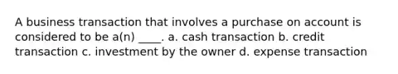 A business transaction that involves a purchase on account is considered to be a(n) ____. a. cash transaction b. credit transaction c. investment by the owner d. expense transaction