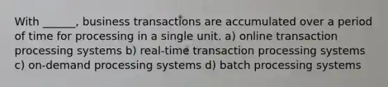 With ______, business transactions are accumulated over a period of time for processing in a single unit. a) online transaction processing systems b) real-time transaction processing systems c) on-demand processing systems d) batch processing systems