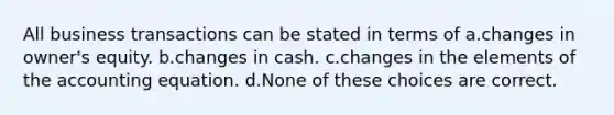 All business transactions can be stated in terms of a.changes in owner's equity. b.changes in cash. c.changes in the elements of <a href='https://www.questionai.com/knowledge/k7UJ6J5ODQ-the-accounting-equation' class='anchor-knowledge'>the accounting equation</a>. d.None of these choices are correct.