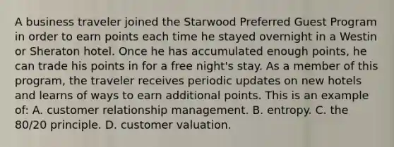 A business traveler joined the Starwood Preferred Guest Program in order to earn points each time he stayed overnight in a Westin or Sheraton hotel. Once he has accumulated enough points, he can trade his points in for a free night's stay. As a member of this program, the traveler receives periodic updates on new hotels and learns of ways to earn additional points. This is an example of: A. customer relationship management. B. entropy. C. the 80/20 principle. D. customer valuation.