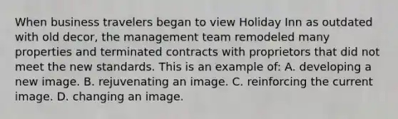 When business travelers began to view Holiday Inn as outdated with old decor, the management team remodeled many properties and terminated contracts with proprietors that did not meet the new standards. This is an example of: A. developing a new image. B. rejuvenating an image. C. reinforcing the current image. D. changing an image.