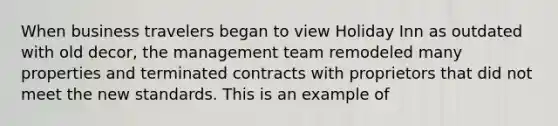 When business travelers began to view Holiday Inn as outdated with old decor, the management team remodeled many properties and terminated contracts with proprietors that did not meet the new standards. This is an example of