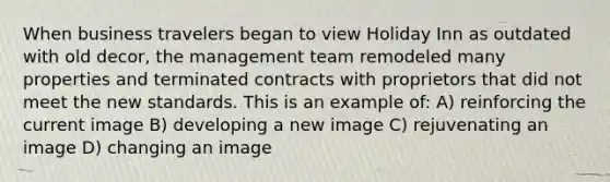 When business travelers began to view Holiday Inn as outdated with old decor, the management team remodeled many properties and terminated contracts with proprietors that did not meet the new standards. This is an example of: A) reinforcing the current image B) developing a new image C) rejuvenating an image D) changing an image