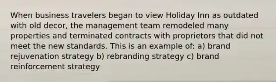 When business travelers began to view Holiday Inn as outdated with old decor, the management team remodeled many properties and terminated contracts with proprietors that did not meet the new standards. This is an example of: a) brand rejuvenation strategy b) rebranding strategy c) brand reinforcement strategy