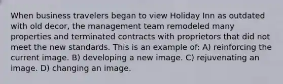 When business travelers began to view Holiday Inn as outdated with old decor, the management team remodeled many properties and terminated contracts with proprietors that did not meet the new standards. This is an example of: A) reinforcing the current image. B) developing a new image. C) rejuvenating an image. D) changing an image.