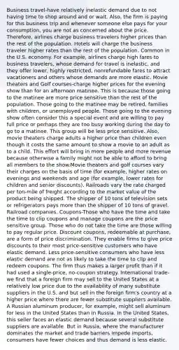 Business travel-have relatively inelastic demand due to not having time to shop around and or wait. Also, the firm is paying for this business trip and whenever someone else pays for your consumption, you are not as concerned about the price. Therefore, airlines charge business travelers higher prices than the rest of the population. Hotels will charge the business traveler higher rates than the rest of the population. Common in the U.S. economy. For example, airlines charge high fares to business travelers, whose demand for travel is inelastic, and they offer lower, highly restricted, nonrefundable fares to attract vacationers and others whose demands are more elastic. Movie theaters and Golf courses-charge higher prices for the evening show than for an afternoon matinee. This is because those going to the matinee are more price sensitive than the rest of the population. Those going to the matinee may be retired, families with children, or unemployed people. Those going to the evening show often consider this a special event and are willing to pay full price or perhaps they are too busy working during the day to go to a matinee. This group will be less price sensitive. Also, movie theaters charge adults a higher price than children even though it costs the same amount to show a movie to an adult as to a child. This effort will bring in more people and more revenue because otherwise a family might not be able to afford to bring all members to the show.Movie theaters and golf courses vary their charges on the basis of time (for example, higher rates on evenings and weekends and age (for example, lower rates for children and senior discounts). Railroads vary the rate charged per ton-mile of freight according to the market value of the product being shipped. The shipper of 10 tons of television sets or refrigerators pays more than the shipper of 10 tons of gravel. Railroad companies. Coupons-Those who have the time and take the time to clip coupons and manage coupons are the price sensitive group. Those who do not take the time are those willing to pay regular price. Discount coupons, redeemable at purchase, are a form of price discrimination. They enable firms to give price discounts to their most price-sensitive customers who have elastic demand. Less price-sensitive consumers who have less elastic demand are not as likely to take the time to clip and redeem coupons. The firm thus makes a larger profit than if it had used a single-price, no-coupon strategy. International trade-we find that a foreign firm may sell to the United States at a relatively low price due to the availability of many substitute suppliers in the U.S. and but sell in the foreign firm's country at a higher price where there are fewer substitute suppliers available. A Russian aluminum producer, for example, might sell aluminum for less in the United States than in Russia. In the United States, this seller faces an elastic demand because several substitute suppliers are available. But in Russia, where the manufacturer dominates the market and trade barriers impede imports, consumers have fewer choices and thus demand is less elastic.