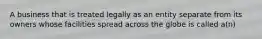 A business that is treated legally as an entity separate from its owners whose facilities spread across the globe is called a(n)