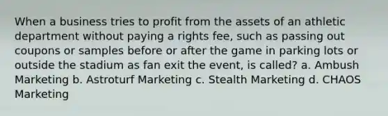 When a business tries to profit from the assets of an athletic department without paying a rights fee, such as passing out coupons or samples before or after the game in parking lots or outside the stadium as fan exit the event, is called? a. Ambush Marketing b. Astroturf Marketing c. Stealth Marketing d. CHAOS Marketing