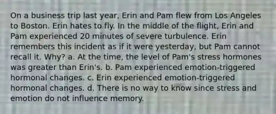 On a business trip last year, Erin and Pam flew from Los Angeles to Boston. Erin hates to fly. In the middle of the flight, Erin and Pam experienced 20 minutes of severe turbulence. Erin remembers this incident as if it were yesterday, but Pam cannot recall it. Why? a. At the time, the level of Pam's stress hormones was greater than Erin's. b. Pam experienced emotion-triggered hormonal changes. c. Erin experienced emotion-triggered hormonal changes. d. There is no way to know since stress and emotion do not influence memory.