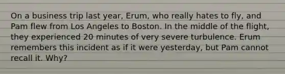 On a business trip last year, Erum, who really hates to fly, and Pam flew from Los Angeles to Boston. In the middle of the flight, they experienced 20 minutes of very severe turbulence. Erum remembers this incident as if it were yesterday, but Pam cannot recall it. Why?