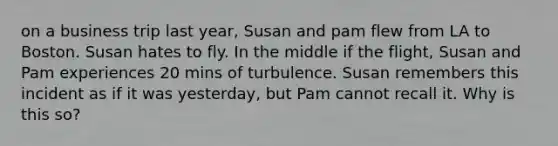 on a business trip last year, Susan and pam flew from LA to Boston. Susan hates to fly. In the middle if the flight, Susan and Pam experiences 20 mins of turbulence. Susan remembers this incident as if it was yesterday, but Pam cannot recall it. Why is this so?