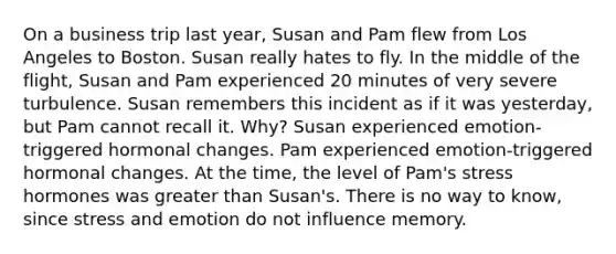 On a business trip last year, Susan and Pam flew from Los Angeles to Boston. Susan really hates to fly. In the middle of the flight, Susan and Pam experienced 20 minutes of very severe turbulence. Susan remembers this incident as if it was yesterday, but Pam cannot recall it. Why? Susan experienced emotion-triggered hormonal changes. Pam experienced emotion-triggered hormonal changes. At the time, the level of Pam's stress hormones was greater than Susan's. There is no way to know, since stress and emotion do not influence memory.