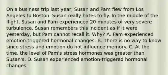 On a business trip last year, Susan and Pam flew from Los Angeles to Boston. Susan really hates to fly. In the middle of the flight, Susan and Pam experienced 20 minutes of very severe turbulence. Susan remembers this incident as if it were yesterday, but Pam cannot recall it. Why? A. Pam experienced emotion-triggered hormonal changes. B. There is no way to know since stress and emotion do not influence memory. C. At the time, the level of Pam's stress hormones was greater than Susan's. D. Susan experienced emotion-triggered hormonal changes.