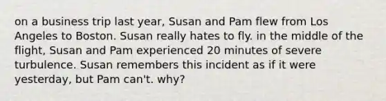 on a business trip last year, Susan and Pam flew from Los Angeles to Boston. Susan really hates to fly. in the middle of the flight, Susan and Pam experienced 20 minutes of severe turbulence. Susan remembers this incident as if it were yesterday, but Pam can't. why?