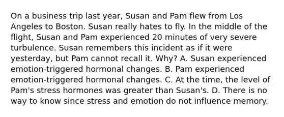 On a business trip last year, Susan and Pam flew from Los Angeles to Boston. Susan really hates to fly. In the middle of the flight, Susan and Pam experienced 20 minutes of very severe turbulence. Susan remembers this incident as if it were yesterday, but Pam cannot recall it. Why? A. Susan experienced emotion-triggered hormonal changes. B. Pam experienced emotion-triggered hormonal changes. C. At the time, the level of Pam's stress hormones was greater than Susan's. D. There is no way to know since stress and emotion do not influence memory.