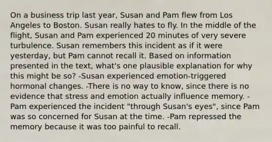 On a business trip last year, Susan and Pam flew from Los Angeles to Boston. Susan really hates to fly. In the middle of the flight, Susan and Pam experienced 20 minutes of very severe turbulence. Susan remembers this incident as if it were yesterday, but Pam cannot recall it. Based on information presented in the text, what's one plausible explanation for why this might be so? -Susan experienced emotion-triggered hormonal changes. -There is no way to know, since there is no evidence that stress and emotion actually influence memory. -Pam experienced the incident "through Susan's eyes", since Pam was so concerned for Susan at the time. -Pam repressed the memory because it was too painful to recall.