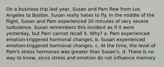 On a business trip last year, Susan and Pam flew from Los Angeles to Boston. Susan really hates to fly. In the middle of the flight, Susan and Pam experienced 20 minutes of very severe turbulence. Susan remembers this incident as if it were yesterday, but Pam cannot recall it. Why? a. Pam experienced emotion-triggered hormonal changes. b. Susan experienced emotion-triggered hormonal changes. c. At the time, the level of Pam's stress hormones was greater than Susan's. d. There is no way to know, since stress and emotion do not influence memory