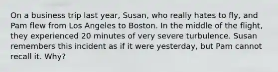 On a business trip last year, Susan, who really hates to fly, and Pam flew from Los Angeles to Boston. In the middle of the flight, they experienced 20 minutes of very severe turbulence. Susan remembers this incident as if it were yesterday, but Pam cannot recall it. Why?