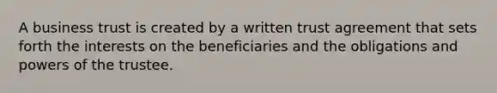 A business trust is created by a written trust agreement that sets forth the interests on the beneficiaries and the obligations and powers of the trustee.