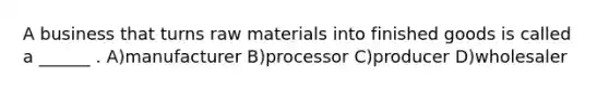 A business that turns raw materials into finished goods is called a ______ . A)manufacturer B)processor C)producer D)wholesaler