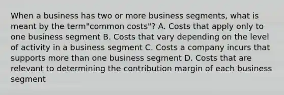 When a business has two or more business​ segments, what is meant by the term​"common costs"? A. Costs that apply only to one business segment B. Costs that vary depending on the level of activity in a business segment C. Costs a company incurs that supports more than one business segment D. Costs that are relevant to determining the contribution margin of each business segment