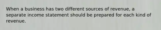When a business has two different sources of revenue, a separate <a href='https://www.questionai.com/knowledge/kCPMsnOwdm-income-statement' class='anchor-knowledge'>income statement</a> should be prepared for each kind of revenue.