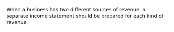 When a business has two different sources of revenue, a separate <a href='https://www.questionai.com/knowledge/kCPMsnOwdm-income-statement' class='anchor-knowledge'>income statement</a> should be prepared for each kind of revenue