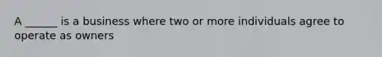 A ______ is a business where two or more individuals agree to operate as owners