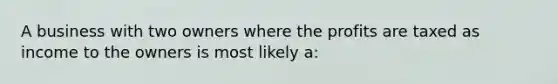 A business with two owners where the profits are taxed as income to the owners is most likely a: