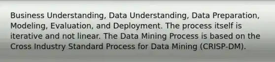 Business Understanding, Data Understanding, Data Preparation, Modeling, Evaluation, and Deployment. The process itself is iterative and not linear. The Data Mining Process is based on the Cross Industry Standard Process for Data Mining (CRISP-DM).