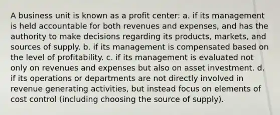 A business unit is known as a profit center: a. if its management is held accountable for both revenues and expenses, and has the authority to make decisions regarding its products, markets, and sources of supply. b. if its management is compensated based on the level of profitability. c. if its management is evaluated not only on revenues and expenses but also on asset investment. d. if its operations or departments are not directly involved in revenue generating activities, but instead focus on elements of cost control (including choosing the source of supply).