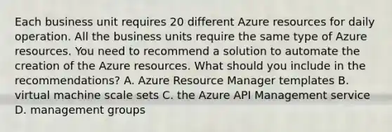 Each business unit requires 20 different Azure resources for daily operation. All the business units require the same type of Azure resources. You need to recommend a solution to automate the creation of the Azure resources. What should you include in the recommendations? A. Azure Resource Manager templates B. virtual machine scale sets C. the Azure API Management service D. management groups