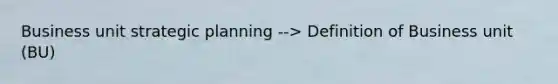 Business unit strategic planning --> Definition of Business unit (BU)