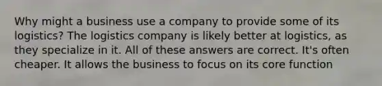 Why might a business use a company to provide some of its logistics? The logistics company is likely better at logistics, as they specialize in it. All of these answers are correct. It's often cheaper. It allows the business to focus on its core function