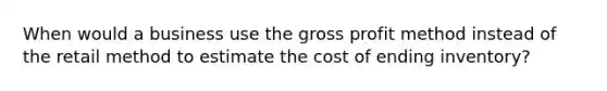 When would a business use the gross profit method instead of the retail method to estimate the cost of ending inventory?