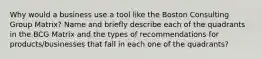 Why would a business use a tool like the Boston Consulting Group Matrix? Name and briefly describe each of the quadrants in the BCG Matrix and the types of recommendations for products/businesses that fall in each one of the quadrants?