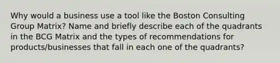 Why would a business use a tool like the Boston Consulting Group Matrix? Name and briefly describe each of the quadrants in the BCG Matrix and the types of recommendations for products/businesses that fall in each one of the quadrants?
