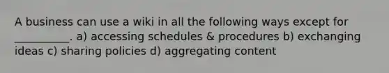 A business can use a wiki in all the following ways except for __________. a) accessing schedules & procedures b) exchanging ideas c) sharing policies d) aggregating content