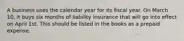 A business uses the calendar year for its fiscal year. On March 10, it buys six months of liability insurance that will go into effect on April 1st. This should be listed in the books as a prepaid expense.